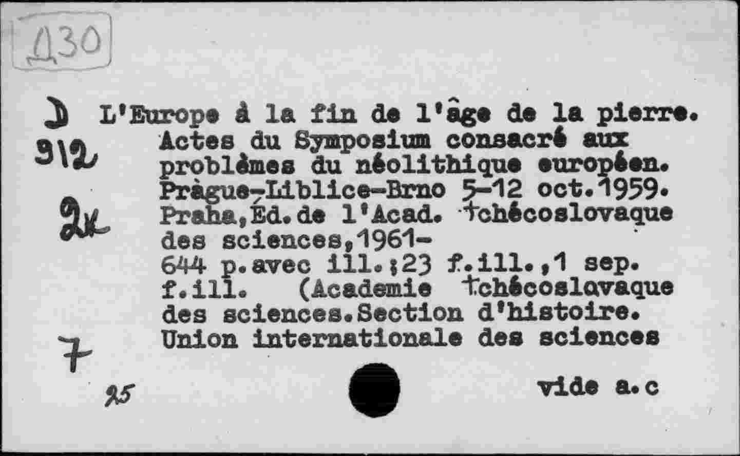 ﻿!Д30
і L’Europe à la fin de Iіage de la pierre з\г
Actes du Symposium consacré aux problèmes du néolithique européen. Pràgue^Liblice-Brao 5-12 oct.1959» Praha,Ed.de l’Acad. tchécoslovaque des sciences,1961-644 p.avec ill.і23 f.ill.,1 sep. f.ill.	(Academie tchécoslovaque
des sciences.Section d'histoire. Union internationale des sciences
vide a.c